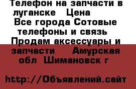 Телефон на запчасти в луганске › Цена ­ 300 - Все города Сотовые телефоны и связь » Продам аксессуары и запчасти   . Амурская обл.,Шимановск г.